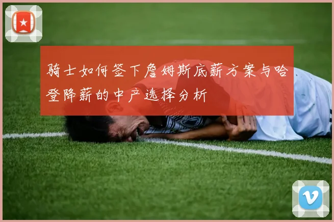 骑士如何签下詹姆斯底薪方案与哈登降薪的中产选择分析
