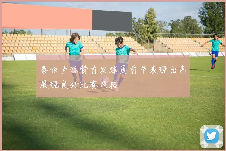泰伦卢称赞首发球员首节表现出色展现良好比赛风格