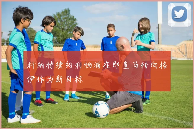 科纳特续约利物浦在即皇马转向格伊作为新目标