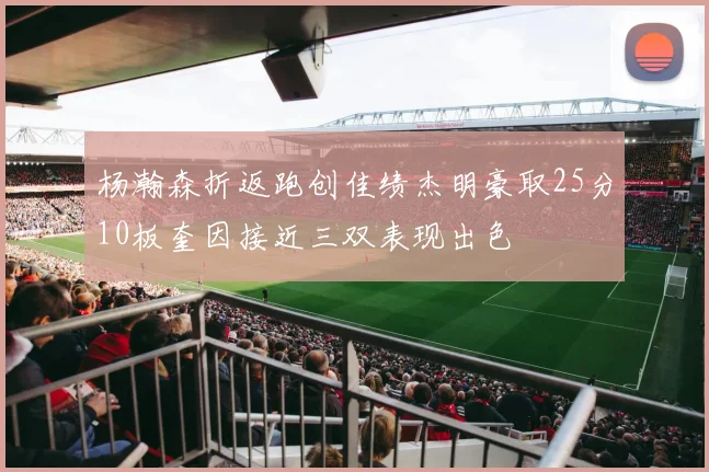 杨瀚森折返跑创佳绩杰明豪取25分10板奎因接近三双表现出色
