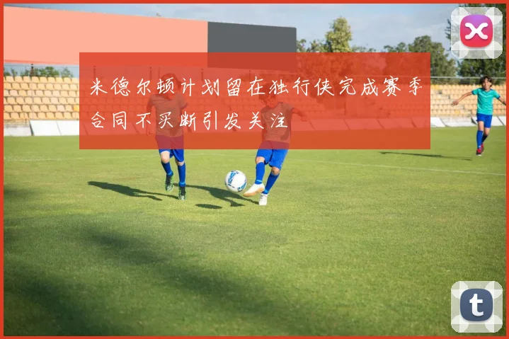 米德尔顿计划留在独行侠完成赛季合同不买断引发关注