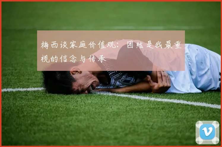 梅西谈家庭价值观：团结是我最重视的信念与传承