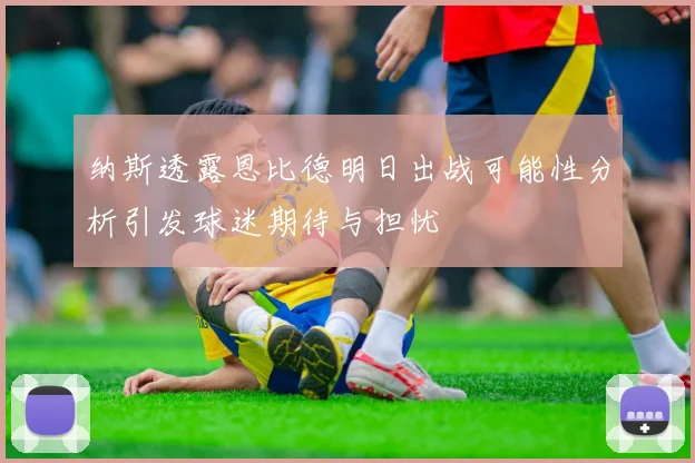 纳斯透露恩比德明日出战可能性分析引发球迷期待与担忧