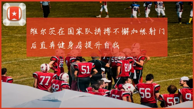 维尔茨在国家队拼搏不懈加练射门后直奔健身房提升自我
