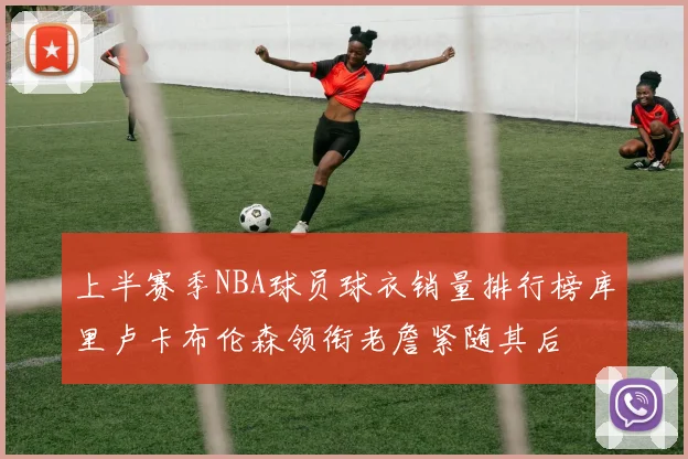 上半赛季NBA球员球衣销量排行榜库里卢卡布伦森领衔老詹紧随其后