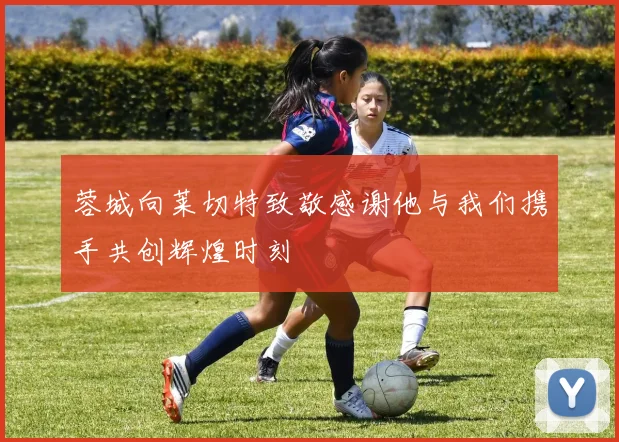 蓉城向莱切特致敬感谢他与我们携手共创辉煌时刻