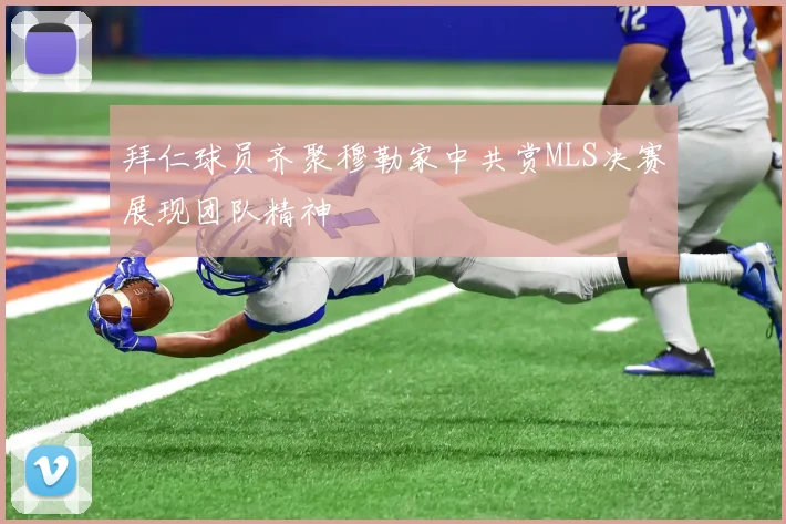 拜仁球员齐聚穆勒家中共赏MLS决赛展现团队精神
