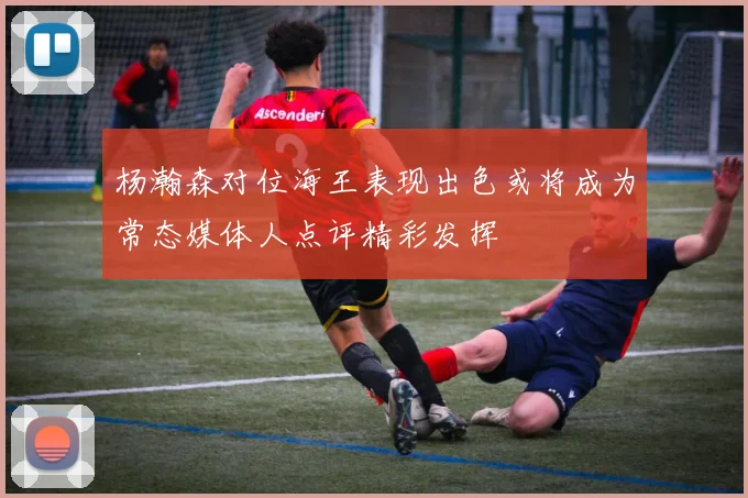 杨瀚森对位海王表现出色或将成为常态媒体人点评精彩发挥