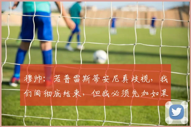 穆帅：若普雷斯蒂安尼真歧视，我们间彻底结束，但我必须先加如果
