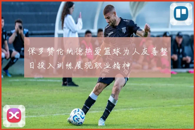 保罗赞伦纳德热爱篮球为人友善整日投入训练展现职业精神