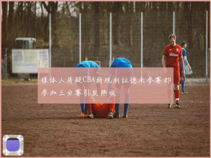 媒体人质疑CBA新规利拉德未参赛却参加三分赛引发热议