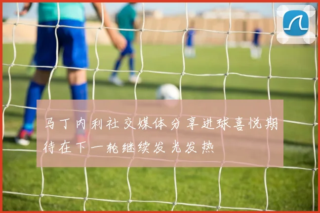 马丁内利社交媒体分享进球喜悦期待在下一轮继续发光发热