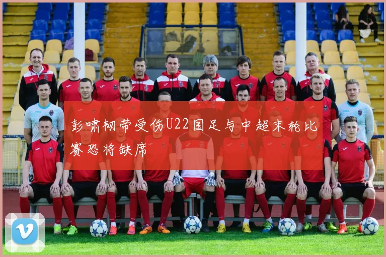 彭啸韧带受伤U22国足与中超末轮比赛恐将缺席