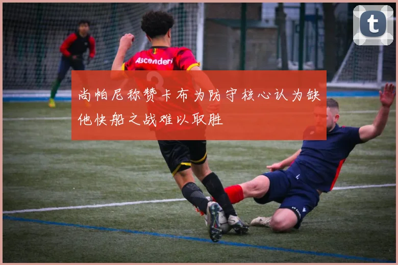 尚帕尼称赞卡布为防守核心认为缺他快船之战难以取胜