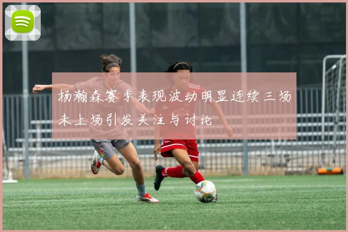 杨瀚森赛季表现波动明显连续三场未上场引发关注与讨论
