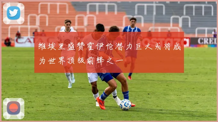维埃里盛赞霍伊伦潜力巨大或将成为世界顶级前锋之一