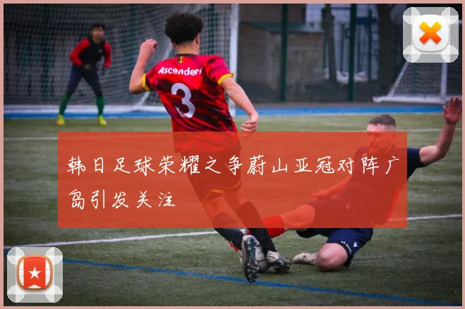 韩日足球荣耀之争蔚山亚冠对阵广岛引发关注