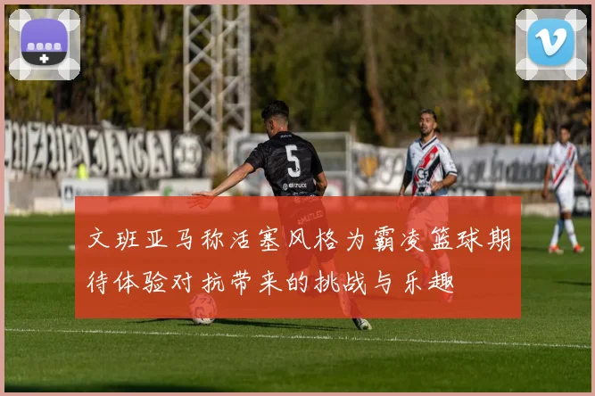 文班亚马称活塞风格为霸凌篮球期待体验对抗带来的挑战与乐趣
