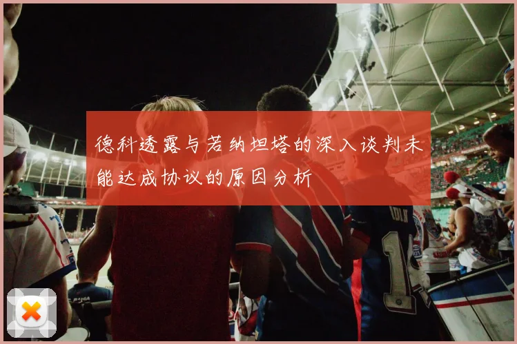 德科透露与若纳坦塔的深入谈判未能达成协议的原因分析
