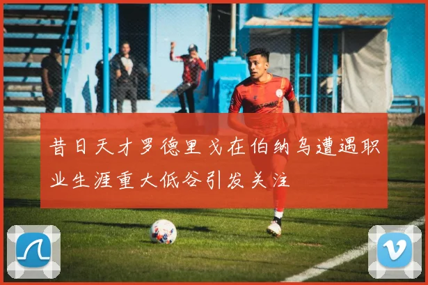 昔日天才罗德里戈在伯纳乌遭遇职业生涯重大低谷引发关注