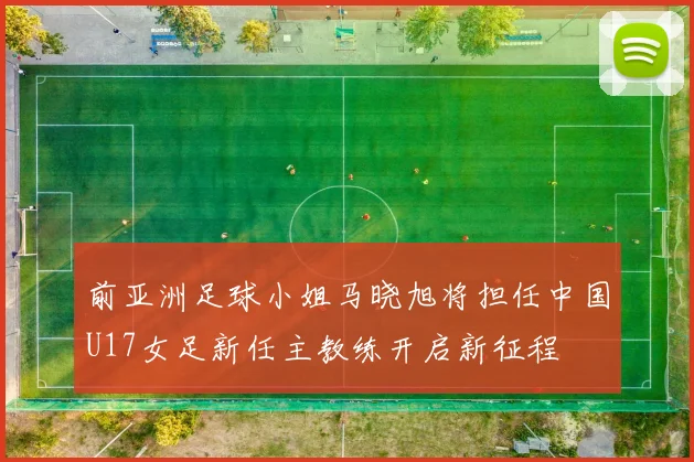 前亚洲足球小姐马晓旭将担任中国U17女足新任主教练开启新征程