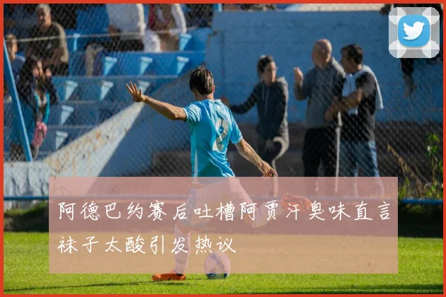 阿德巴约赛后吐槽阿贾汗臭味直言袜子太酸引发热议