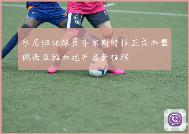 印尼归化球员齐尔斯特拉正式加盟佩西亚雅加达开启新征程