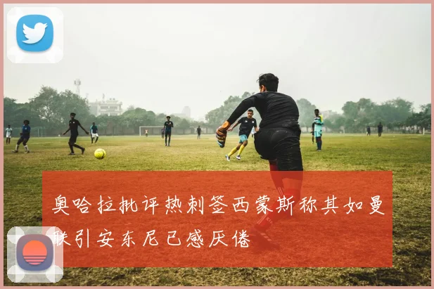 奥哈拉批评热刺签西蒙斯称其如曼联引安东尼已感厌倦