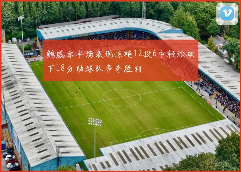 鲍威尔半场表现惊艳12投6中轻松砍下18分助球队争夺胜利