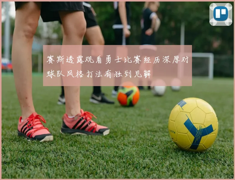 赛斯透露观看勇士比赛经历深厚对球队风格打法有独到见解