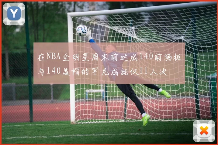 在NBA全明星周末前达成140前场板与140盖帽的罕见成就仅11人次