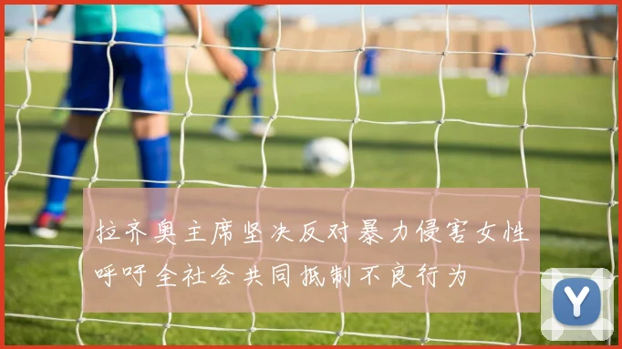 拉齐奥主席坚决反对暴力侵害女性呼吁全社会共同抵制不良行为