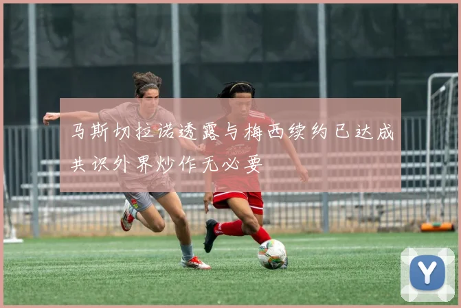 马斯切拉诺透露与梅西续约已达成共识外界炒作无必要