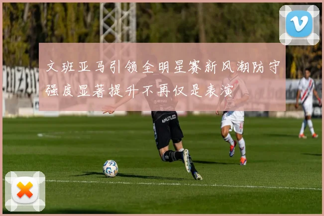文班亚马引领全明星赛新风潮防守强度显著提升不再仅是表演