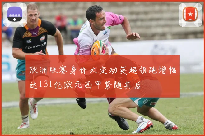 欧洲联赛身价大变动英超领跑增幅达131亿欧元西甲紧随其后