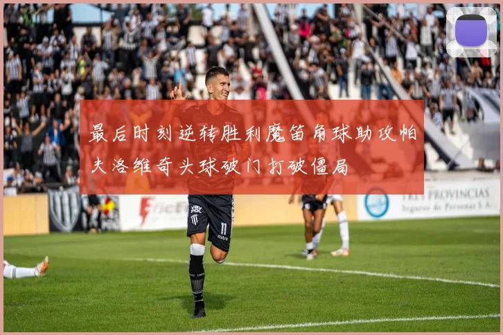 最后时刻逆转胜利魔笛角球助攻帕夫洛维奇头球破门打破僵局