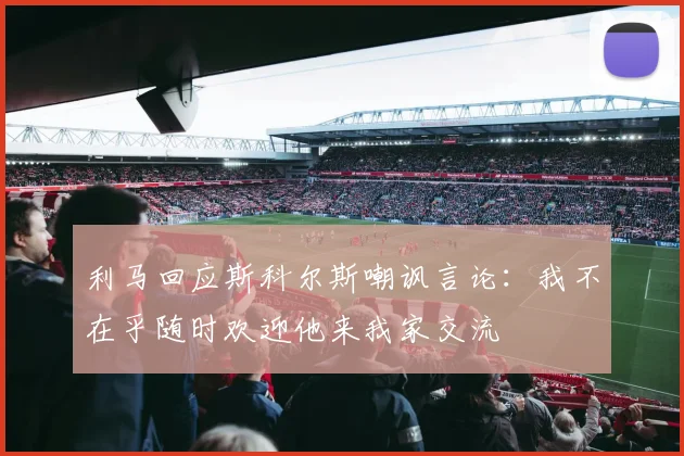 利马回应斯科尔斯嘲讽言论：我不在乎随时欢迎他来我家交流