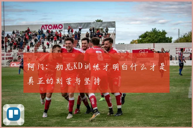 阿门：初见KD训练才明白什么才是真正的刻苦与坚持