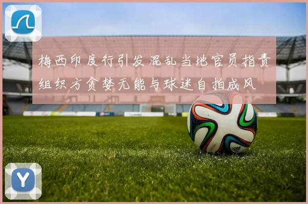 梅西印度行引发混乱当地官员指责组织方贪婪无能与球迷自拍成风