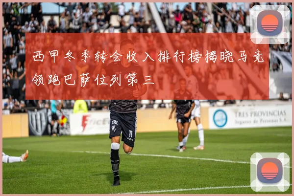 西甲冬季转会收入排行榜揭晓马竞领跑巴萨位列第三