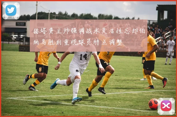 赫塔费主帅强调战术灵活性忘却伯纳乌胜利重视球员特点调整